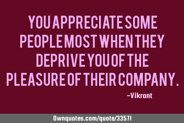 You appreciate some people most when they deprive you of the pleasure of their