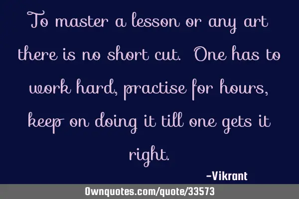 To master a lesson or any art there is no short cut. One has to work hard, practise for hours, keep