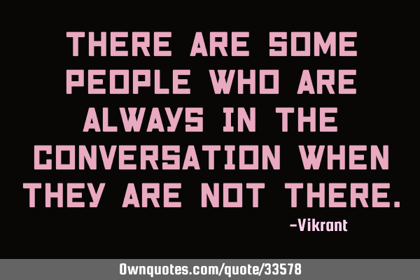 There are some people who are always in the conversation when they are not