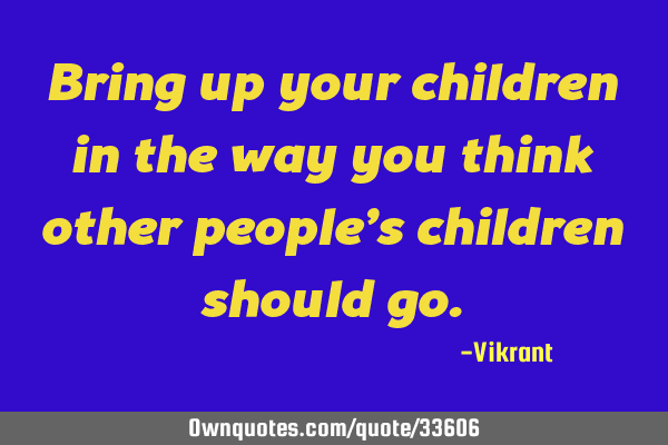 Bring up your children in the way you think other people’s children should
