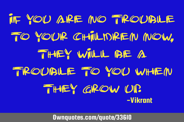 If you are no trouble to your children now, they will be a trouble to you when they grow