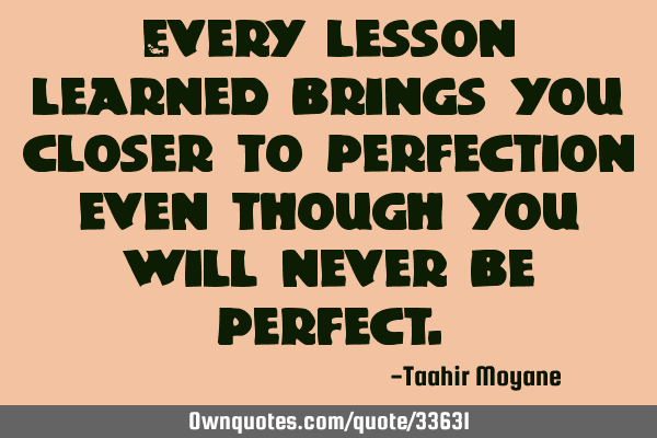 Every lesson learned brings you closer to perfection even though you will never be