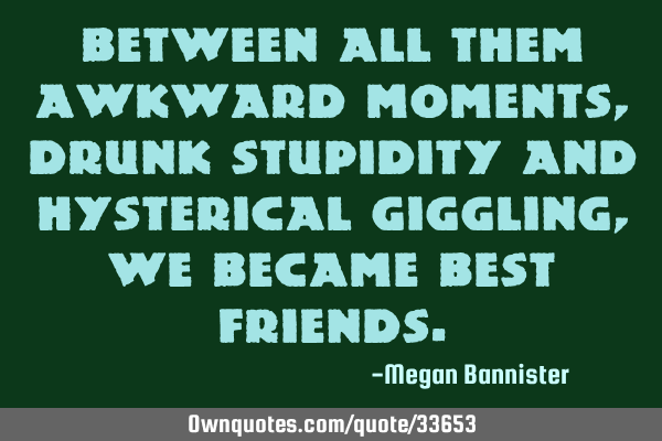 Between all them awkward moments, drunk stupidity and hysterical giggling, we became best
