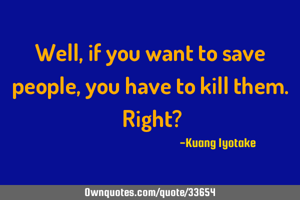 Well, if you want to save people, you have to kill them. Right?