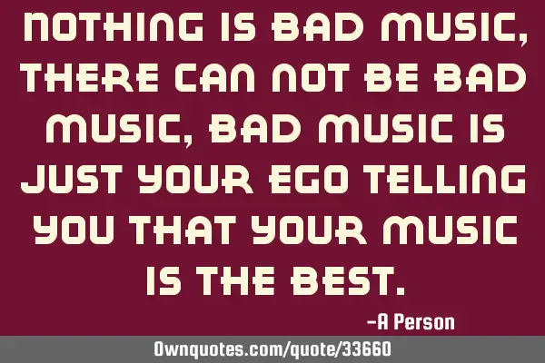 Nothing is bad music, there can not be bad music, bad music is just your ego telling you that your