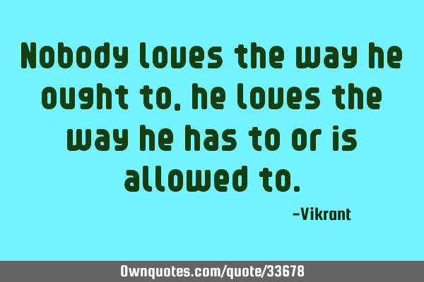 Nobody loves the way he ought to, he loves the way he has to or is allowed