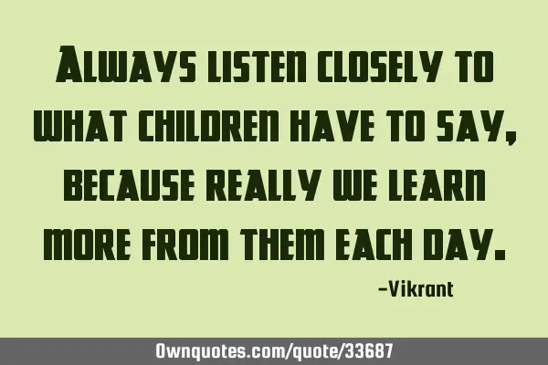 Always listen closely to what children have to say, because really we learn more from them each