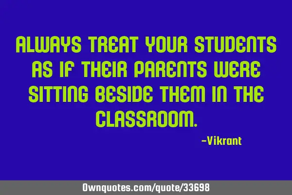 Always treat your students as if their parents were sitting beside them in the