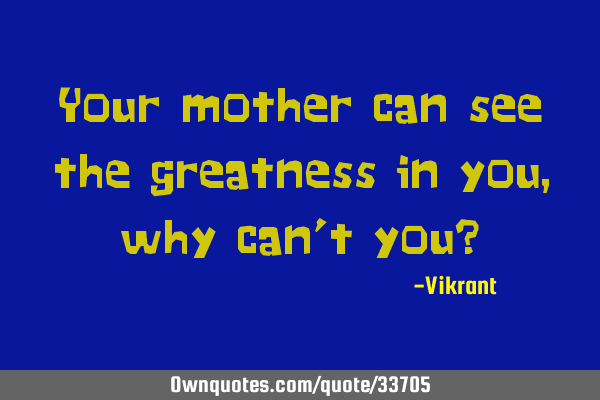 Your mother can see the greatness in you, why can