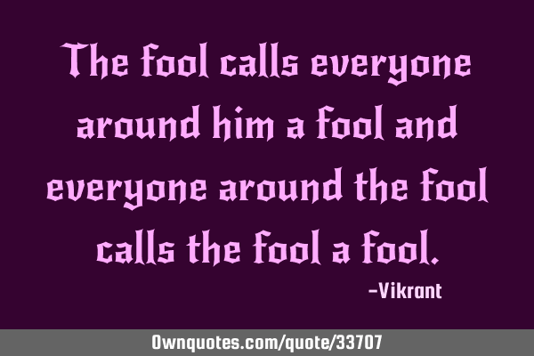 The fool calls everyone around him a fool and everyone around the fool calls the fool a