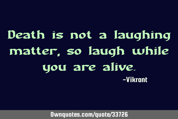 Death is not a laughing matter, so laugh while you are