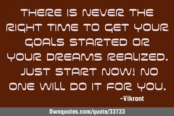 There is never the right time to get your goals started or your dreams realized. Just start now! No