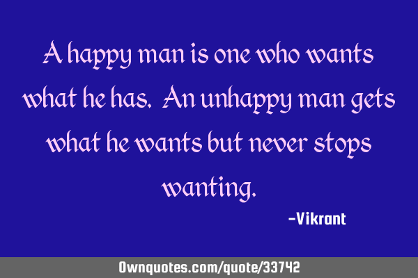 A happy man is one who wants what he has. An unhappy man gets what he wants but never stops