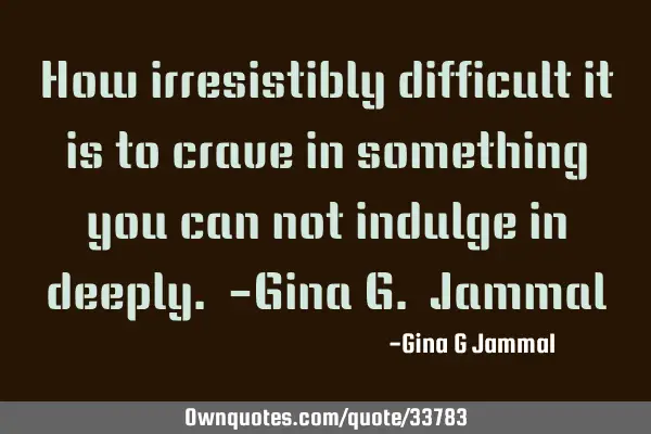 How irresistibly difficult it is to crave in something you can not indulge in deeply. -Gina G. J