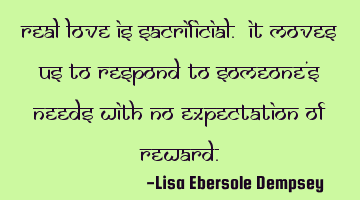 Real love is sacrificial. It moves us to respond to someone's needs with no expectation of reward.