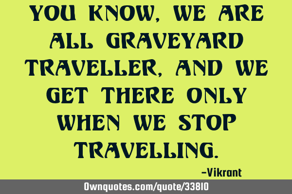 You know, we are all graveyard traveller, and we get there only when we stop