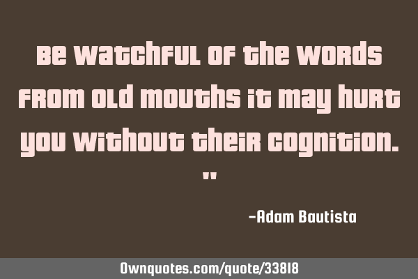 Be watchful of the words from old mouths it may hurt you without their cognition."
