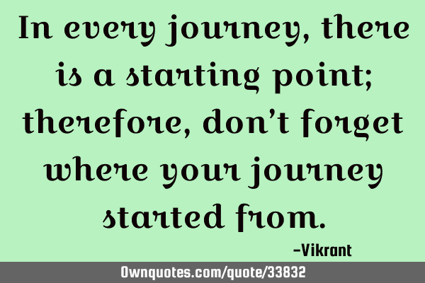 In every journey, there is a starting point; therefore, don’t forget where your journey started