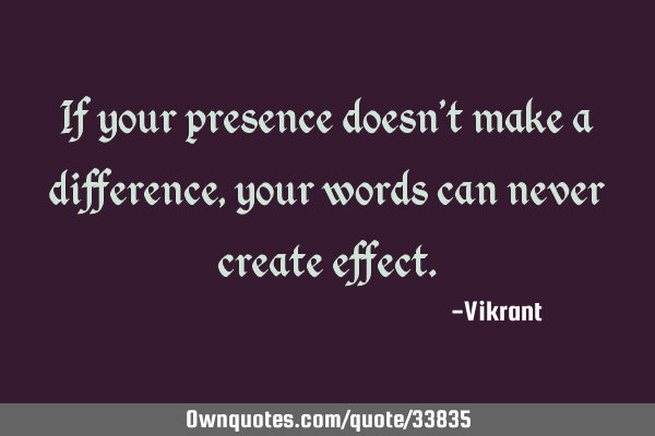 If your presence doesn’t make a difference, your words can never create