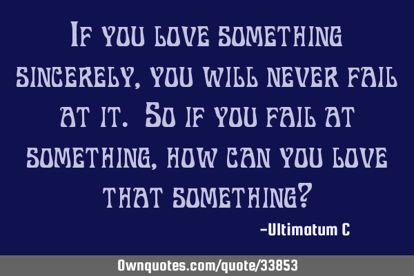If you love something sincerely, you will never fail at it. So if you fail at something, how can