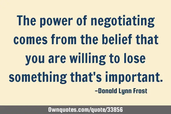 The power of negotiating comes from the belief that you are willing to lose something that
