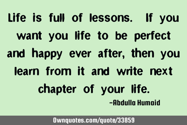Life is full of lessons. If you want you life to be perfect and happy ever after, then you learn