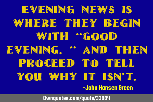 Evening news is where they begin with “Good evening,” and then proceed to tell you why it isn’