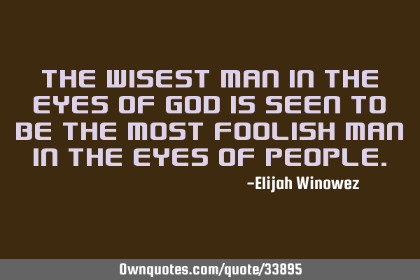 The wisest man in the eyes of God is seen to be the most foolish man in the eyes of