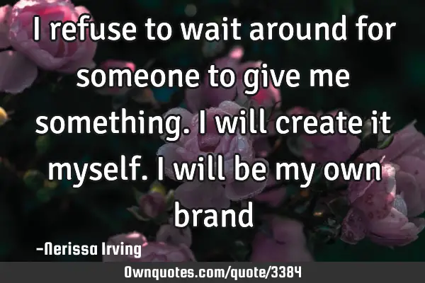I refuse to wait around for someone to give me something. I will create it myself. I will be my own