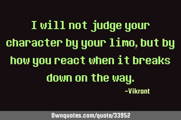 I will not judge your character by your limo, but by how you react when it breaks down on the
