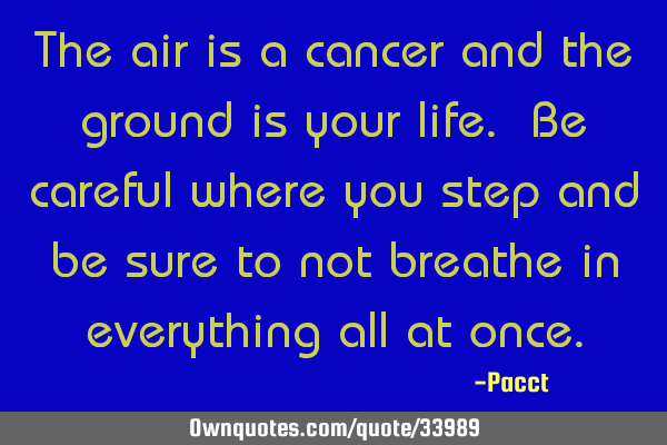 The air is a cancer and the ground is your life. Be careful where you step and be sure to not