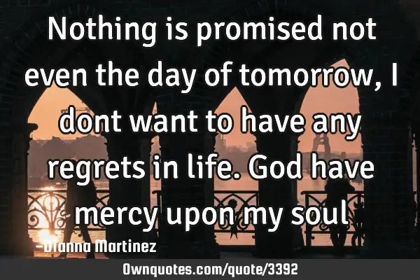 Nothing is promised not even the day of tomorrow,I dont want to have any regrets in life. God have