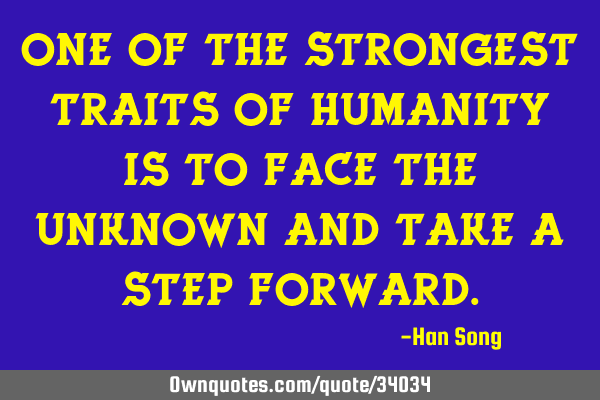 One of the strongest traits of humanity is to face the unknown and take a step
