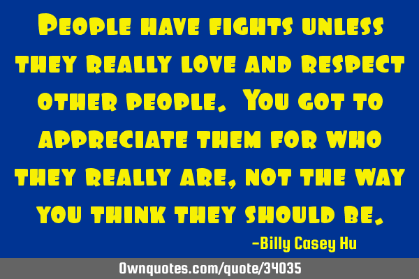 People have fights unless they really love and respect other people. You got to appreciate them for
