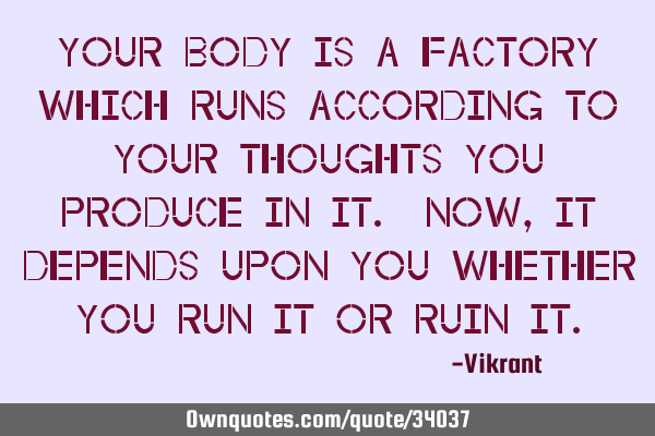 Your body is a factory which runs according to your thoughts you produce in it. Now, it depends
