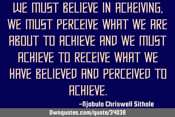 We must believe in acheiving,we must perceive what we are about to achieve and we must achieve to