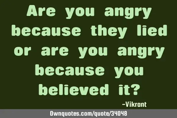 Are you angry because they lied or are you angry because you believed it?