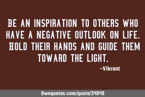 Be an inspiration to others who have a negative outlook on life. Hold their hands and guide them