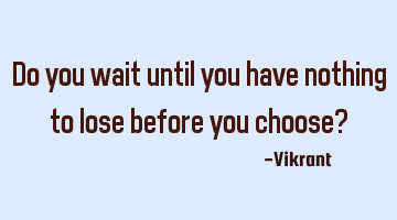 Do you wait until you have nothing to lose before you choose?