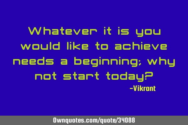 Whatever it is you would like to achieve needs a beginning; why not start today?
