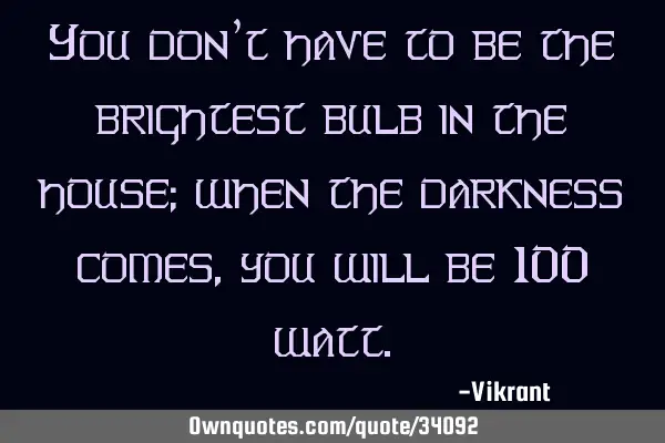 You don’t have to be the brightest bulb in the house; when the darkness comes, you will be 100