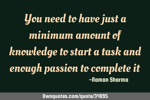 You need to have just a minimum amount of knowledge to start a task and enough passion to complete