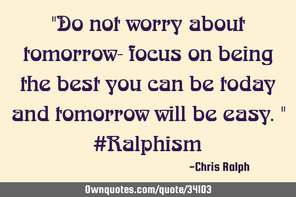 "Do not worry about tomorrow- focus on being the best you can be today and tomorrow will be easy." #