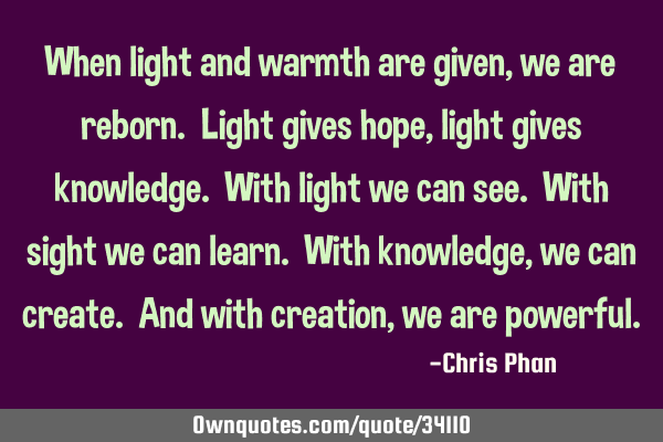 When light and warmth are given, we are reborn. Light gives hope, light gives knowledge. With light