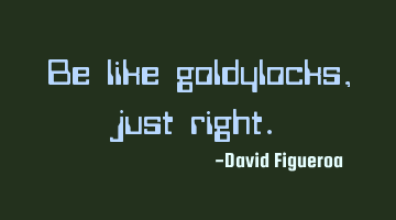 Be like goldylocks, just right.