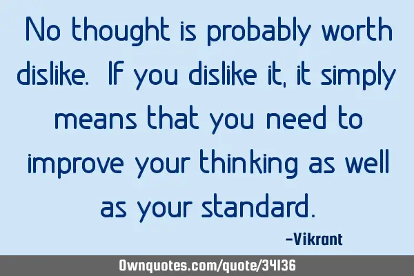 No thought is probably worth dislike. If you dislike it, it simply means that you need to improve