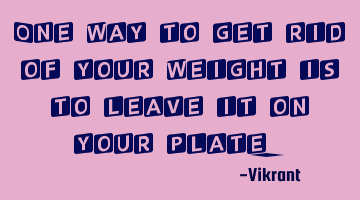 One way to get rid of your weight is to leave it on your plate.