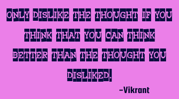 Only dislike the thought if you think that you can think better than the thought you disliked.