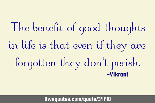 The benefit of good thoughts in life is that even if they are forgotten they don