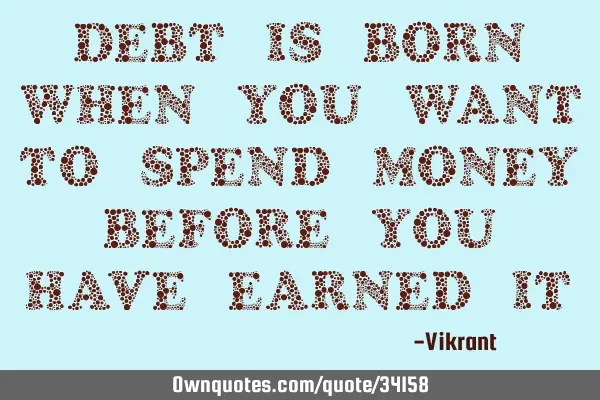 Debt is born when you want to spend money before you have earned